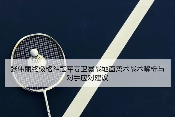 张伟丽终极格斗冠军赛卫冕战地面柔术战术解析与对手应对建议