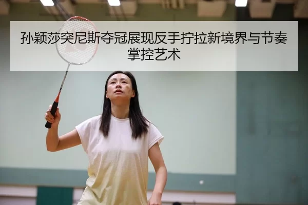 孙颖莎突尼斯夺冠展现反手拧拉新境界与节奏掌控艺术